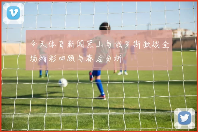 今天体育新闻黑山与俄罗斯激战全场精彩回顾与赛后分析