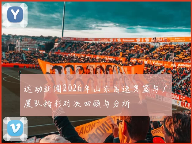 运动新闻2026年山东高速男篮与广厦队精彩对决回顾与分析
