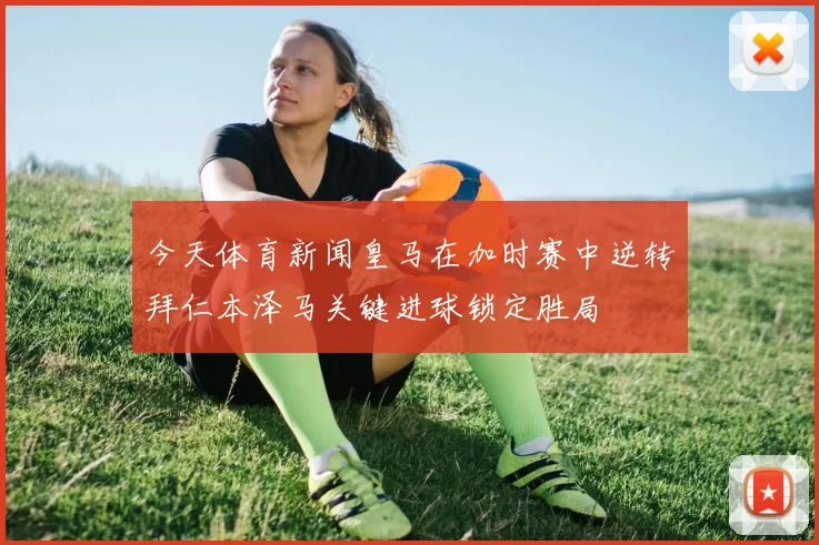 今天体育新闻皇马在加时赛中逆转拜仁本泽马关键进球锁定胜局